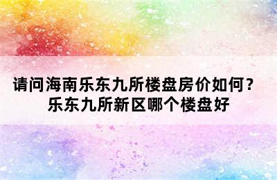 请问海南乐东九所楼盘房价如何？ 乐东九所新区哪个楼盘好